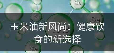 玉米油新风尚:健康饮食的新选择 玉米油新风尚:健康饮食的新选择